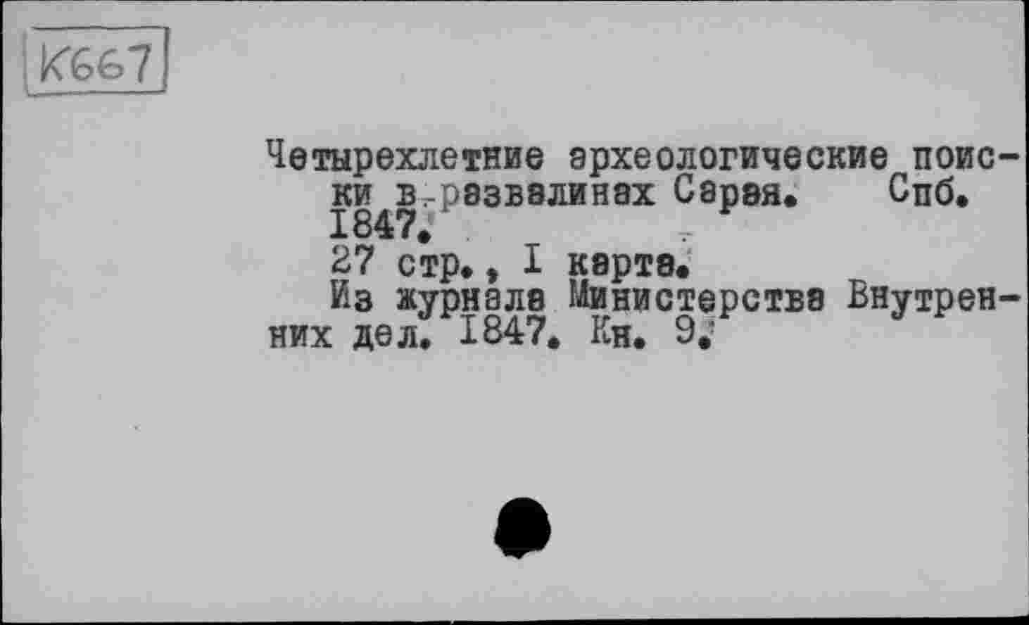 ﻿«667
U— n ---
Четырехлетние археологические поиски в^рэзвэлинах Сарая. Спб.
27 стр., I карте.
Из журнале Министерстве Внутренних дел. 1847. Кн. 9/ j